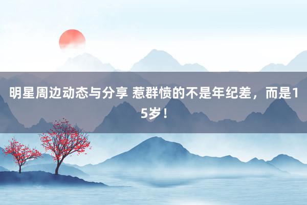 明星周边动态与分享 惹群愤的不是年纪差，而是15岁！