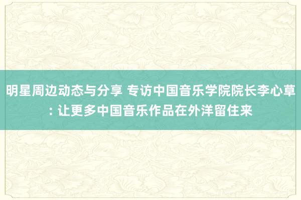 明星周边动态与分享 专访中国音乐学院院长李心草: 让更多中国音乐作品在外洋留住来