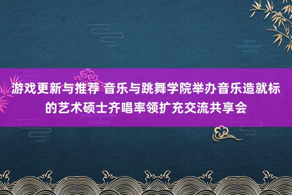 游戏更新与推荐 音乐与跳舞学院举办音乐造就标的艺术硕士齐唱率领扩充交流共享会