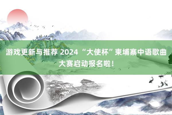 游戏更新与推荐 2024 “大使杯”柬埔寨中语歌曲大赛启动报名啦！