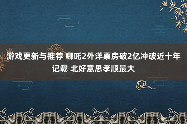 游戏更新与推荐 哪吒2外洋票房破2亿冲破近十年记载 北好意思孝顺最大