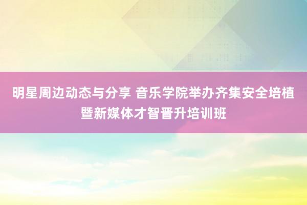 明星周边动态与分享 音乐学院举办齐集安全培植暨新媒体才智晋升培训班