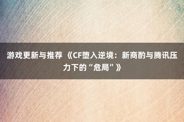 游戏更新与推荐 《CF堕入逆境：新商酌与腾讯压力下的“危局”》