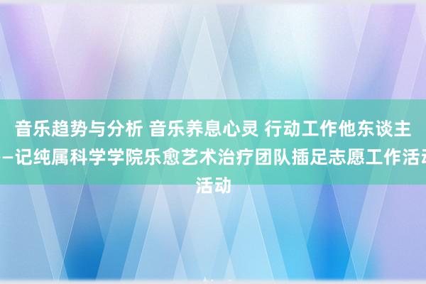 音乐趋势与分析 音乐养息心灵 行动工作他东谈主——记纯属科学学院乐愈艺术治疗团队插足志愿工作活动