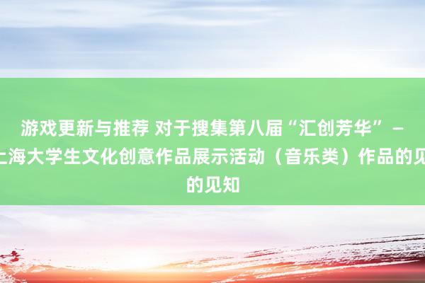 游戏更新与推荐 对于搜集第八届“汇创芳华” ——上海大学生文化创意作品展示活动（音乐类）作品的见知