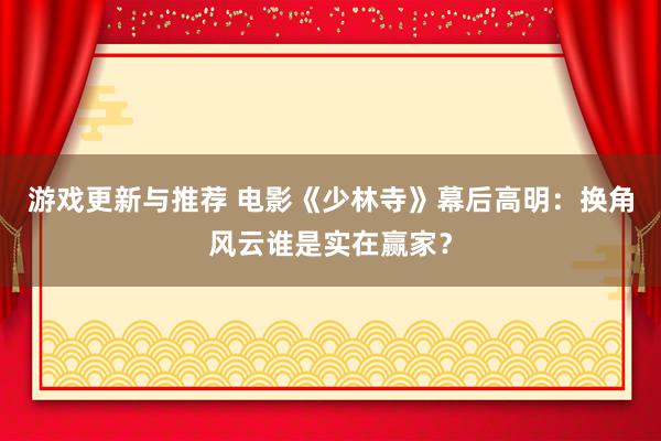 游戏更新与推荐 电影《少林寺》幕后高明：换角风云谁是实在赢家？