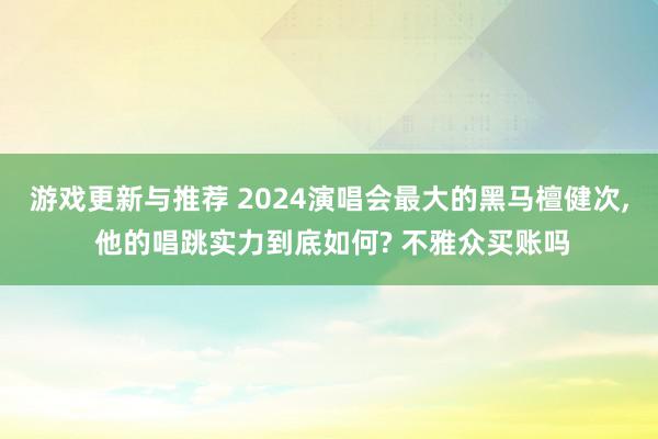 游戏更新与推荐 2024演唱会最大的黑马檀健次, 他的唱跳实力到底如何? 不雅众买账吗