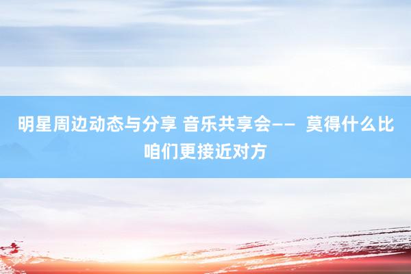 明星周边动态与分享 音乐共享会——  莫得什么比咱们更接近对方