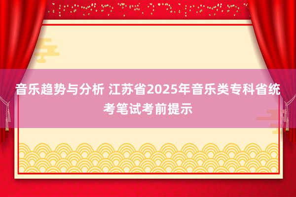 音乐趋势与分析 江苏省2025年音乐类专科省统考笔试考前提示