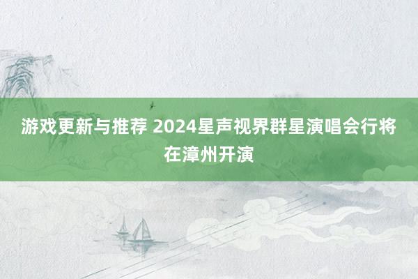 游戏更新与推荐 2024星声视界群星演唱会行将在漳州开演