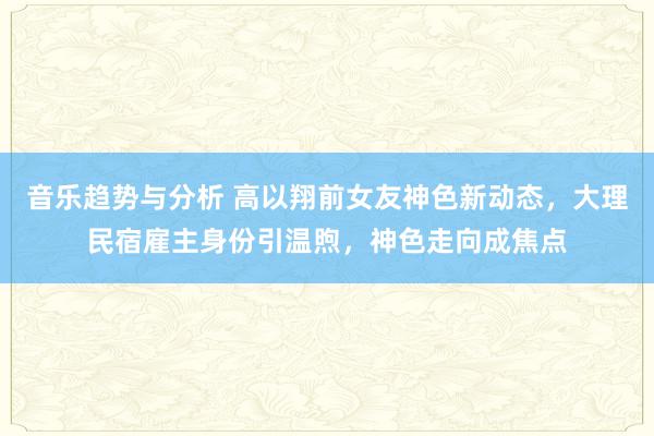 音乐趋势与分析 高以翔前女友神色新动态，大理民宿雇主身份引温煦，神色走向成焦点