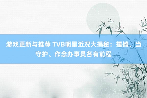 游戏更新与推荐 TVB明星近况大揭秘：摆摊、当守护、作念办事员各有前程