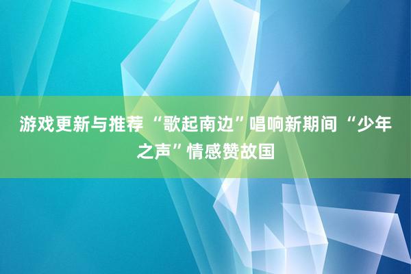 游戏更新与推荐 “歌起南边”唱响新期间 “少年之声”情感赞故国