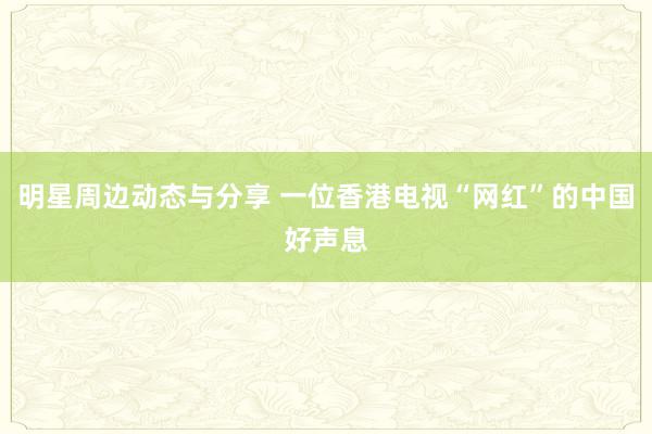 明星周边动态与分享 一位香港电视“网红”的中国好声息